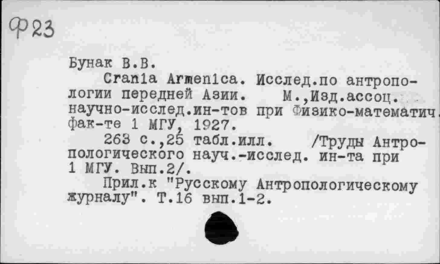 ﻿Ф25
Бунак В.В.
Crania Armenlca. Исслед.по антропологии передней Азии. М.,Изд.ассоц. научно-исслед.ин-тов при Физико-математич фак-те 1 МГУ, 1927.
263 с.,25 табл.илл. /Труды Антропологического науч.-исслед. ин-та при 1 МГУ. Внп.2/.
Прил.к "Русскому Антропологическому журналу". Т.16 вып.1-2.